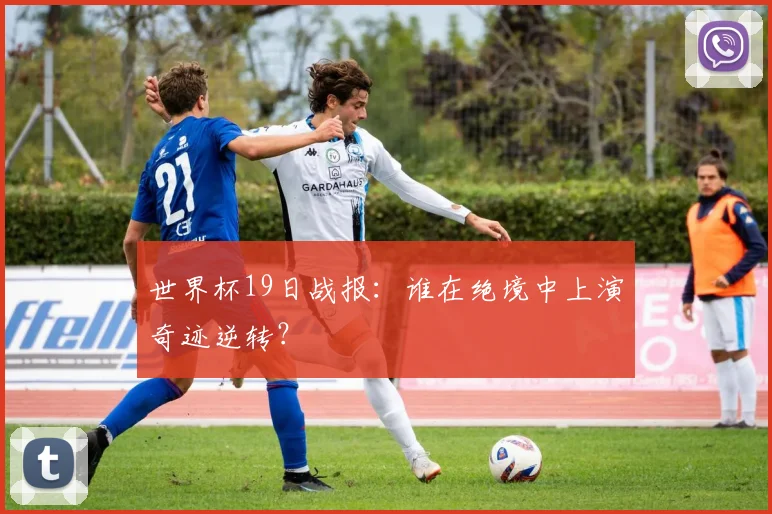 世界杯19日战报：谁在绝境中上演奇迹逆转？