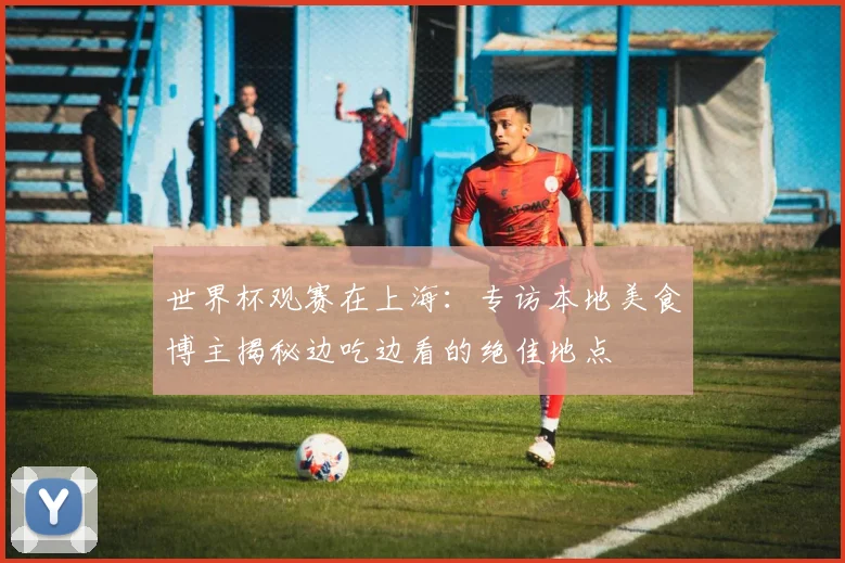 世界杯观赛在上海:专访本地美食博主揭秘边吃边看的绝佳地点