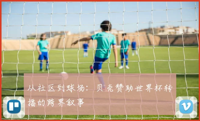 从社区到球场：贝壳赞助世界杯转播的跨界叙事